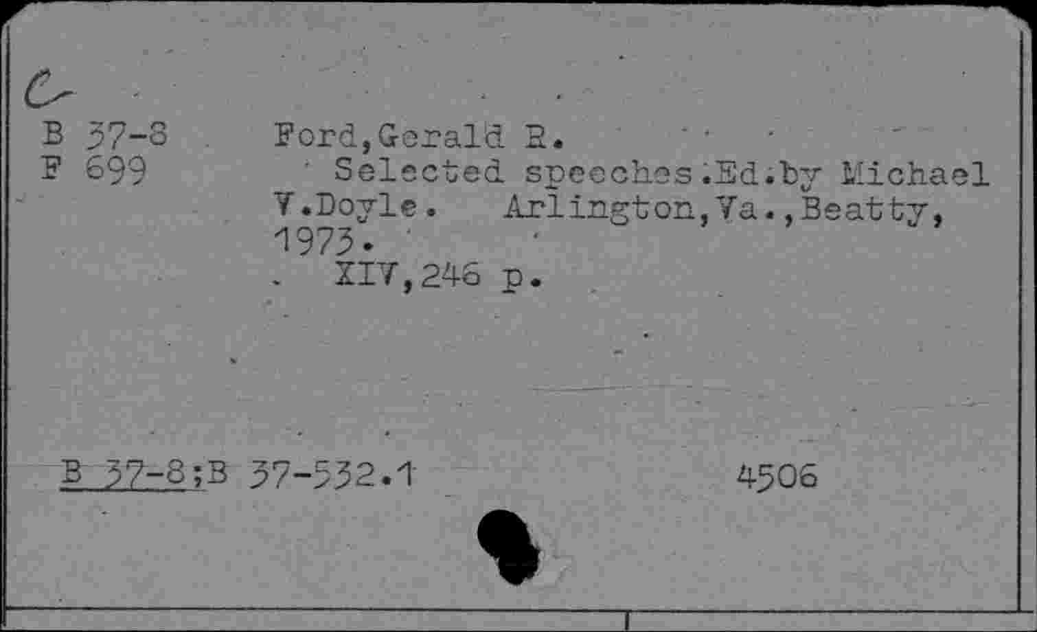 ﻿B 57-3
F 699
Ford,Gerald E.
■ Selected speeches.Ed;by V.Doyle. Arlington,Va. ,B' 1973.
.	117,246 p.
Michael satty,
37-8;B 37-532.1
4506